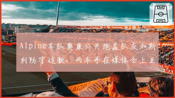 Alpine车队奥康公开炮轰队友加斯利防守过激，两车手在媒体会上互不交流
