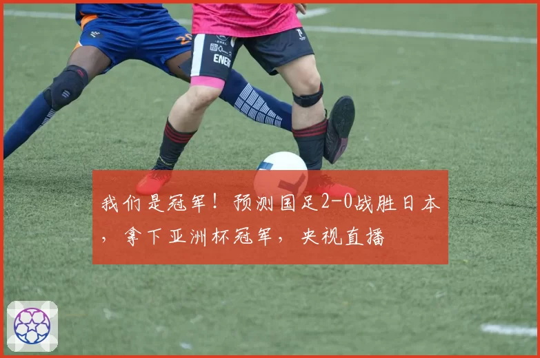 我们是冠军！预测国足2-0战胜日本，拿下亚洲杯冠军，央视直播