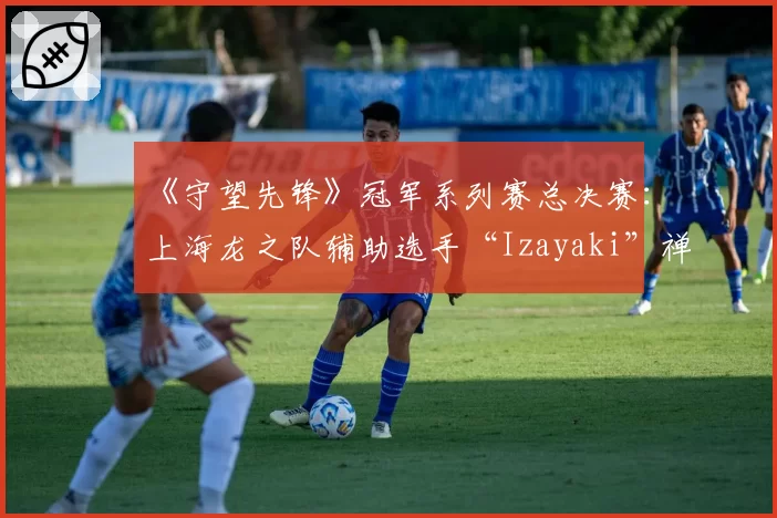 《守望先锋》冠军系列赛总决赛：上海龙之队辅助选手“Izayaki”禅雅塔存活率异常之迷？