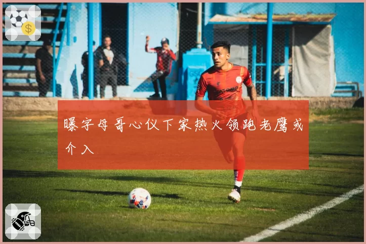 曝字母哥心仪下家热火领跑老鹰或介入