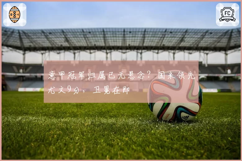 意甲冠军归属已无悬念?国米领先尤文9分,卫冕在即