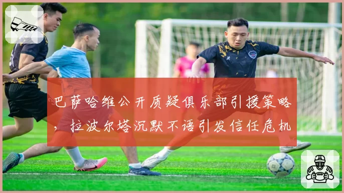 巴萨哈维公开质疑俱乐部引援策略，拉波尔塔沉默不语引发信任危机
