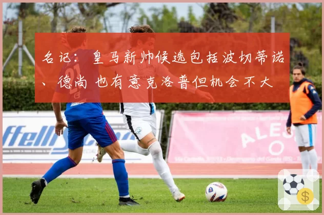 名记：皇马新帅候选包括波切蒂诺、德尚 也有意克洛普但机会不大