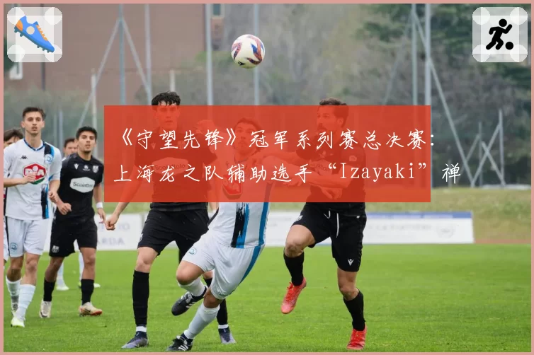 《守望先锋》冠军系列赛总决赛：上海龙之队辅助选手“Izayaki”禅雅塔存活率异常之迷？