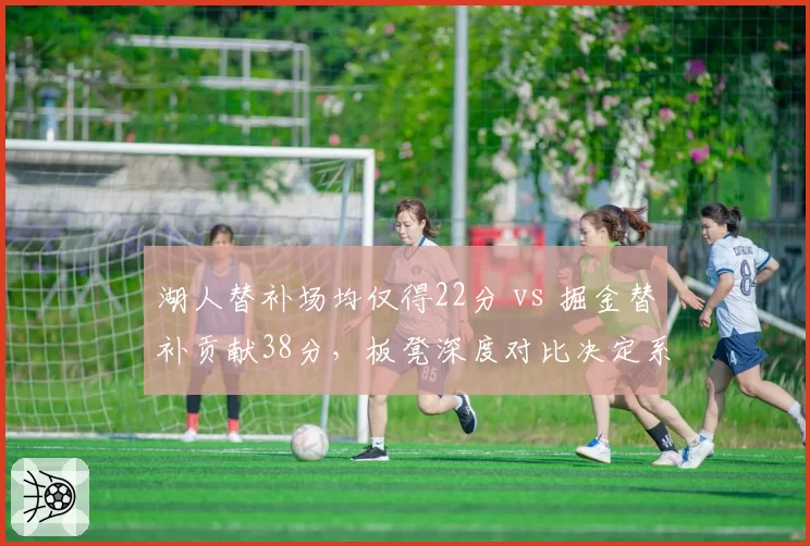湖人替补场均仅得22分 vs 掘金替补贡献38分,板凳深度对比决定系列赛走向