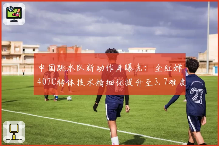 中国跳水队新动作库曝光:全红婵407C转体技术精细化提升至3.7难度系数
