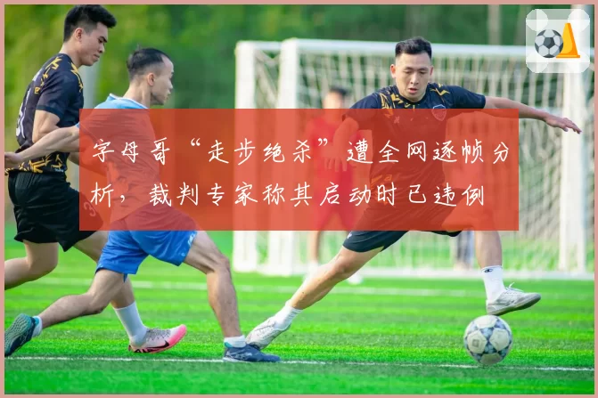 字母哥“走步绝杀”遭全网逐帧分析,裁判专家称其启动时已违例