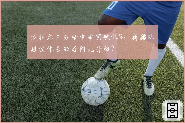 沙拉木三分命中率突破40%，新疆队进攻体系能否因此升级？
