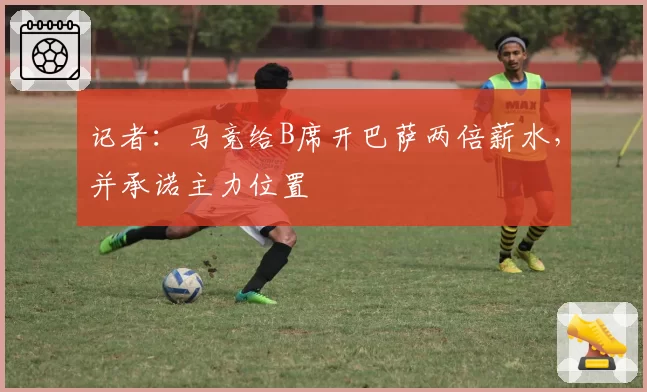 记者:马竞给B席开巴萨两倍薪水,并承诺主力位置