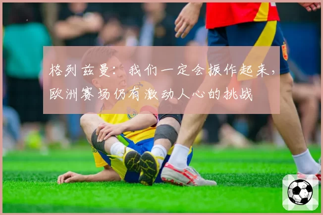 格列兹曼：我们一定会振作起来，欧洲赛场仍有激动人心的挑战