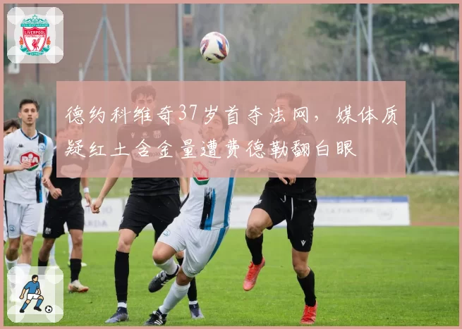 德约科维奇37岁首夺法网，媒体质疑红土含金量遭费德勒翻白眼