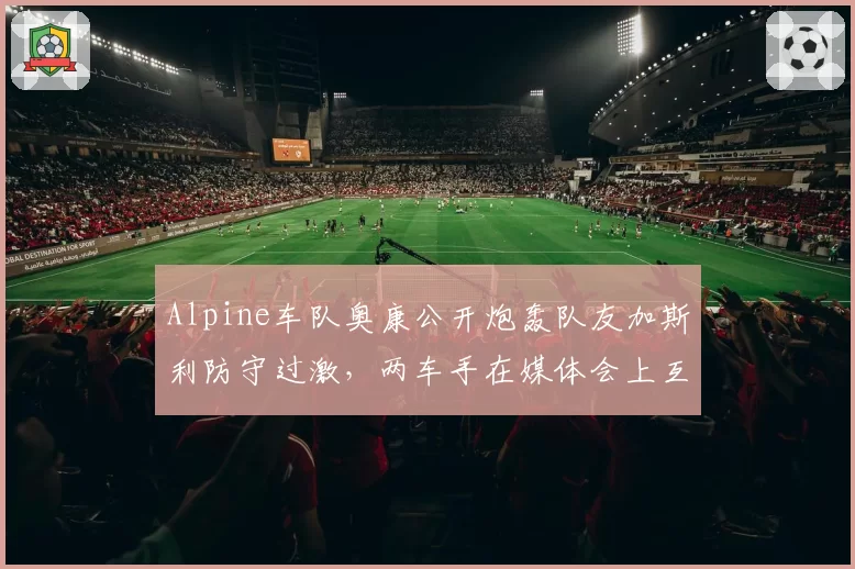 Alpine车队奥康公开炮轰队友加斯利防守过激，两车手在媒体会上互不交流