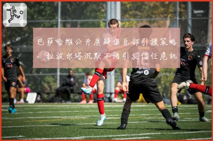 巴萨哈维公开质疑俱乐部引援策略，拉波尔塔沉默不语引发信任危机