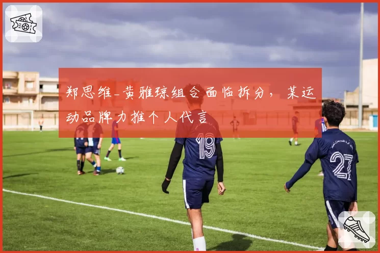 郑思维_黄雅琼组合面临拆分，某运动品牌力推个人代言