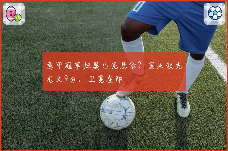 意甲冠军归属已无悬念？国米领先尤文9分，卫冕在即