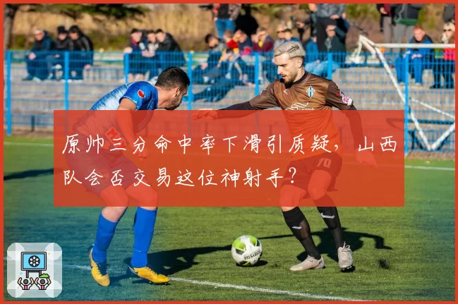 原帅三分命中率下滑引质疑，山西队会否交易这位神射手？