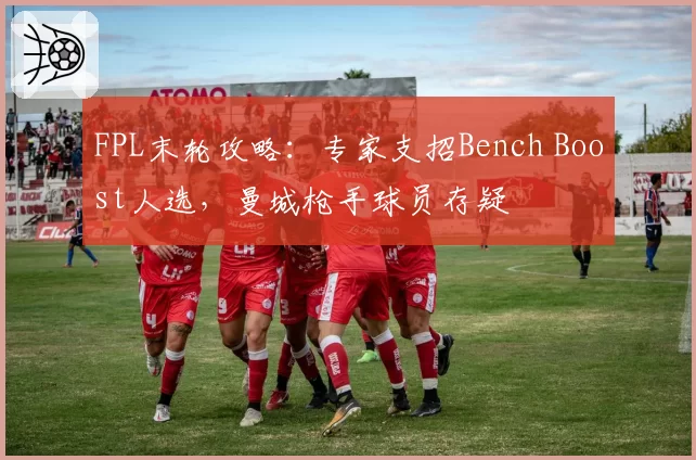 FPL末轮攻略：专家支招Bench Boost人选，曼城枪手球员存疑