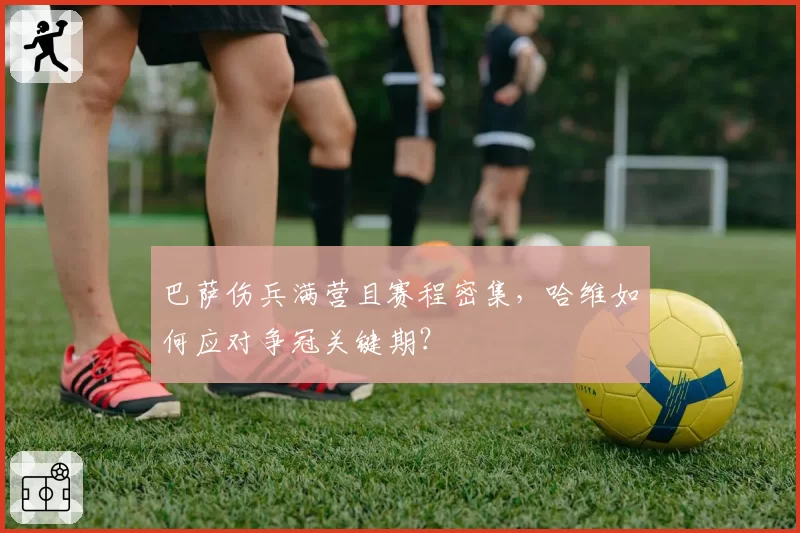 巴萨伤兵满营且赛程密集，哈维如何应对争冠关键期？