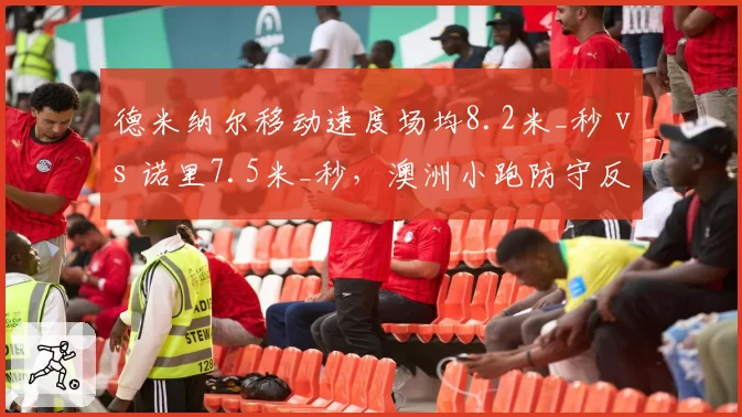 德米纳尔移动速度场均8.2米_秒 vs 诺里7.5米_秒,澳洲小跑防守反击制胜