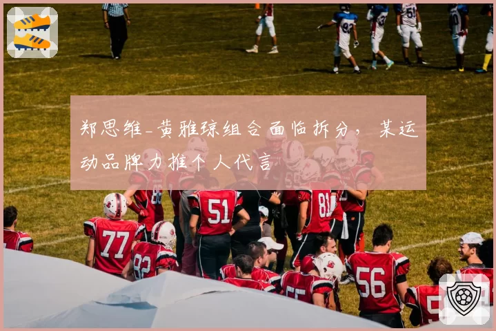 郑思维_黄雅琼组合面临拆分，某运动品牌力推个人代言