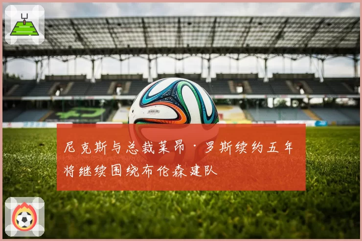 尼克斯与总裁莱昂·罗斯续约五年 将继续围绕布伦森建队