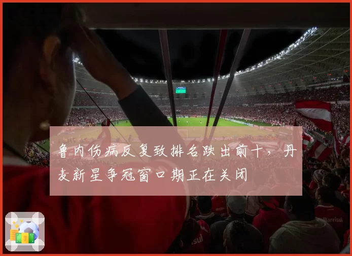 鲁内伤病反复致排名跌出前十,丹麦新星争冠窗口期正在关闭