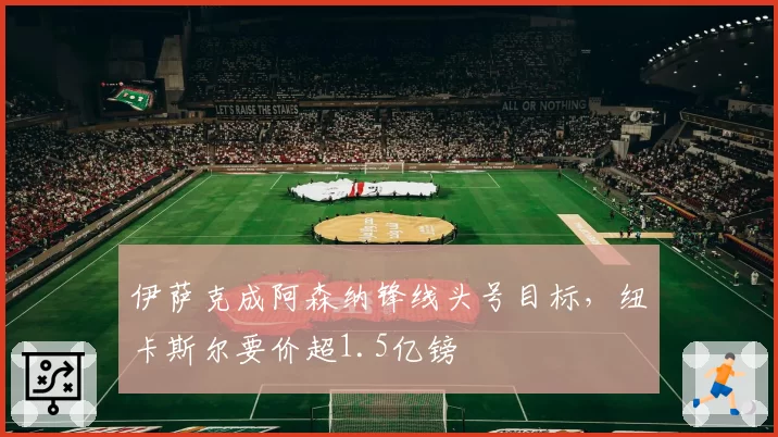 伊萨克成阿森纳锋线头号目标,纽卡斯尔要价超1.5亿镑