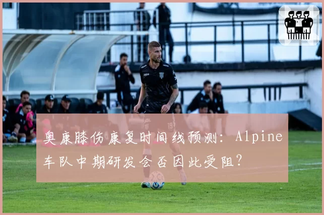 奥康膝伤康复时间线预测：Alpine车队中期研发会否因此受阻？