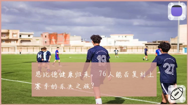 恩比德健康归来，76人能否复刻上赛季的东决之旅？