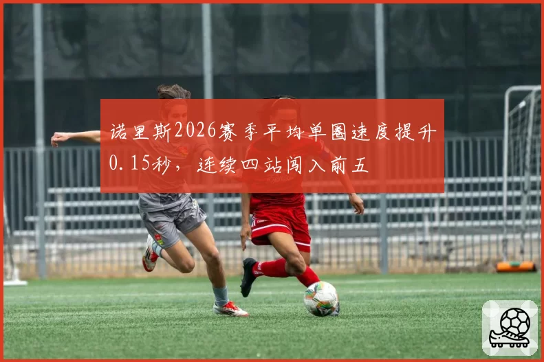 诺里斯2026赛季平均单圈速度提升0.15秒,连续四站闯入前五