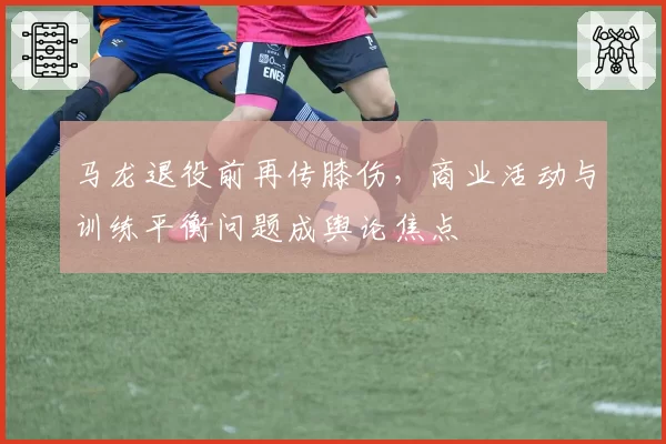 马龙退役前再传膝伤,商业活动与训练平衡问题成舆论焦点